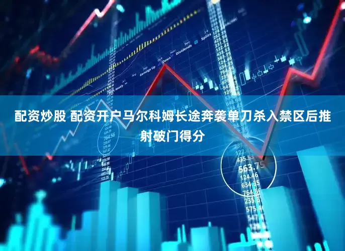 配资炒股 配资开户马尔科姆长途奔袭单刀杀入禁区后推射破门得分