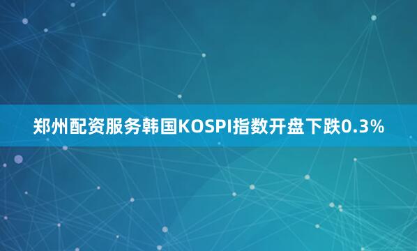 郑州配资服务韩国KOSPI指数开盘下跌0.3%