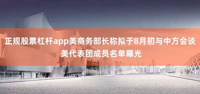 正规股票杠杆app美商务部长称拟于8月初与中方会谈 美代表团成员名单曝光