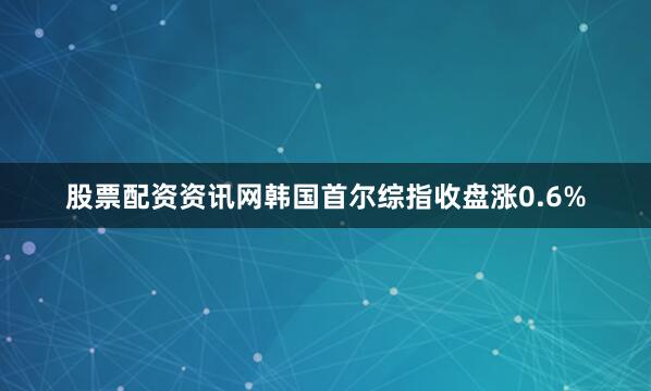 股票配资资讯网韩国首尔综指收盘涨0.6%