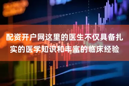 配资开户网这里的医生不仅具备扎实的医学知识和丰富的临床经验
