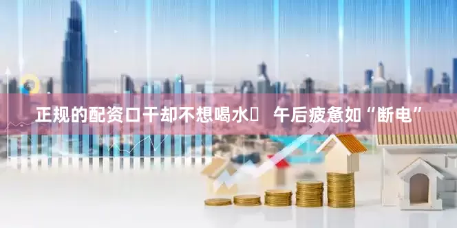 正规的配资口干却不想喝水✓ 午后疲惫如“断电”