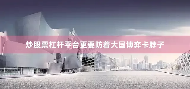 炒股票杠杆平台更要防着大国博弈卡脖子