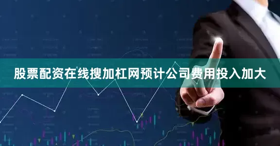 股票配资在线搜加杠网预计公司费用投入加大