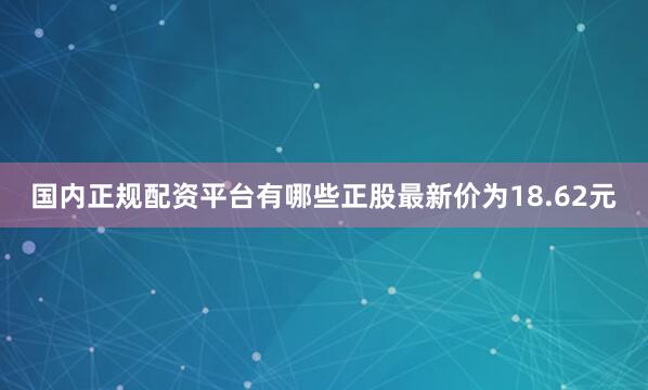国内正规配资平台有哪些正股最新价为18.62元