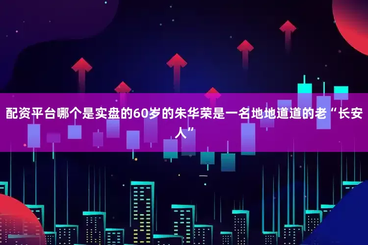 配资平台哪个是实盘的60岁的朱华荣是一名地地道道的老“长安人”