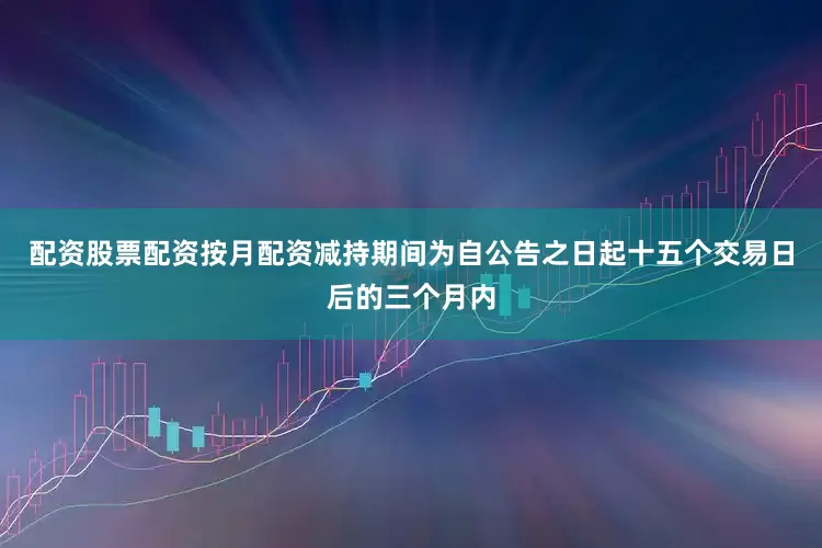 配资股票配资按月配资减持期间为自公告之日起十五个交易日后的三个月内