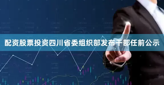 配资股票投资四川省委组织部发布干部任前公示