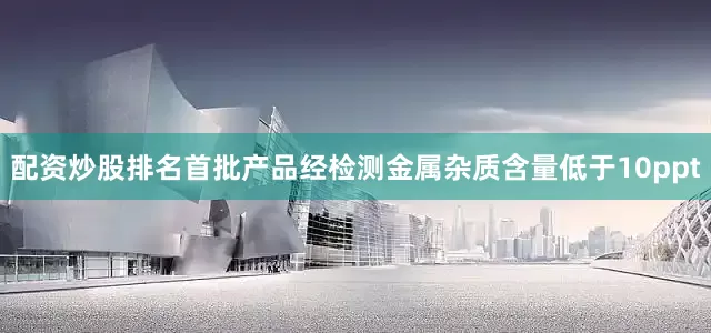 配资炒股排名首批产品经检测金属杂质含量低于10ppt