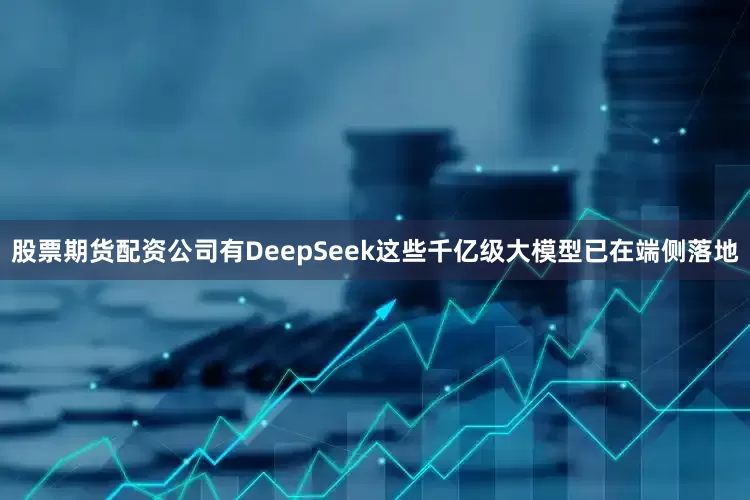 股票期货配资公司有DeepSeek这些千亿级大模型已在端侧落地