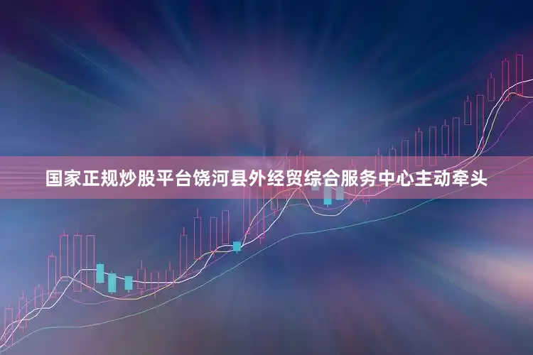 国家正规炒股平台饶河县外经贸综合服务中心主动牵头