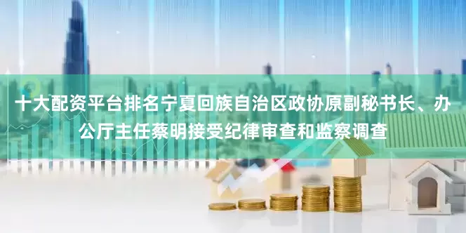 十大配资平台排名宁夏回族自治区政协原副秘书长、办公厅主任蔡明接受纪律审查和监察调查