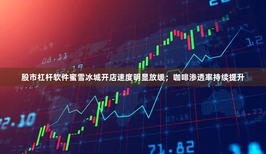 股市杠杆软件蜜雪冰城开店速度明显放缓；咖啡渗透率持续提升