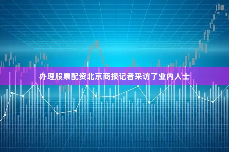 办理股票配资北京商报记者采访了业内人士