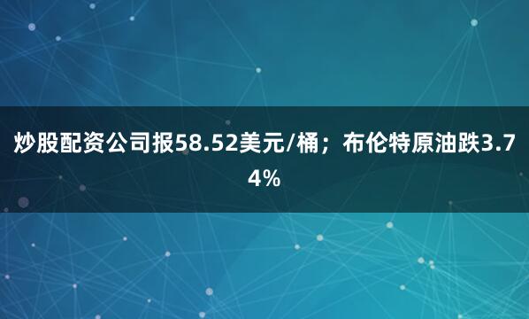 炒股配资公司报58.52美元/桶；布伦特原油跌3.74%