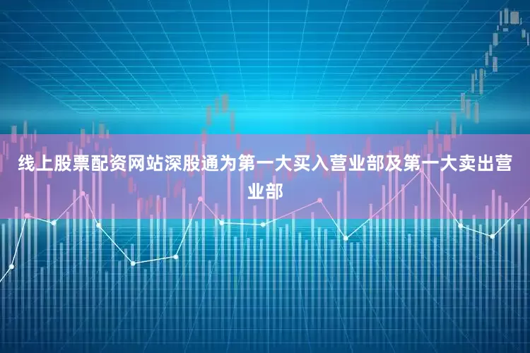 线上股票配资网站深股通为第一大买入营业部及第一大卖出营业部