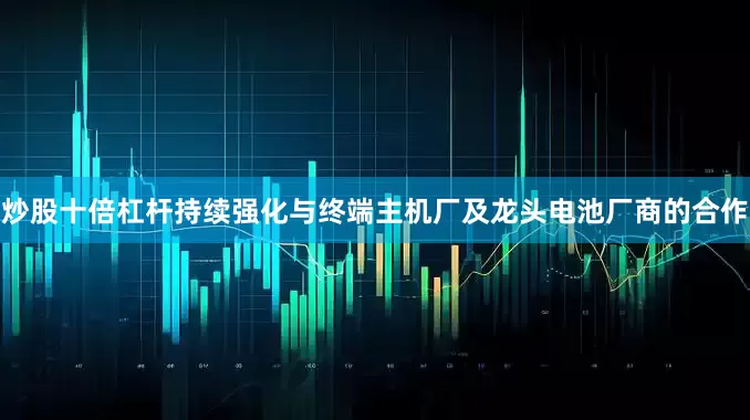 炒股十倍杠杆持续强化与终端主机厂及龙头电池厂商的合作